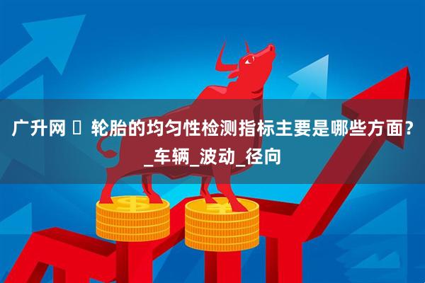 广升网 ‌轮胎的均匀性检测指标主要是哪些方面？_车辆_波动_径向