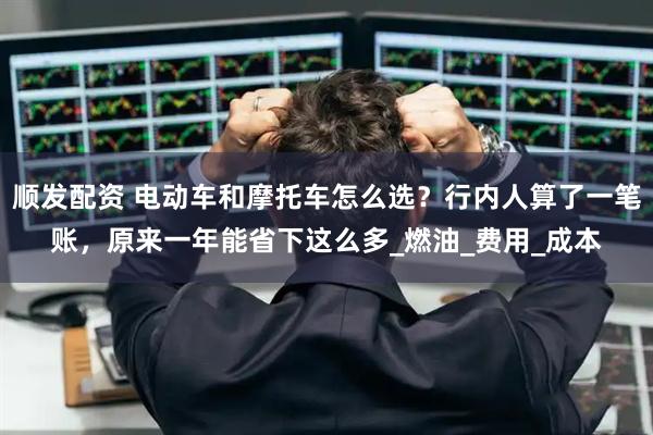顺发配资 电动车和摩托车怎么选？行内人算了一笔账，原来一年能省下这么多_燃油_费用_成本