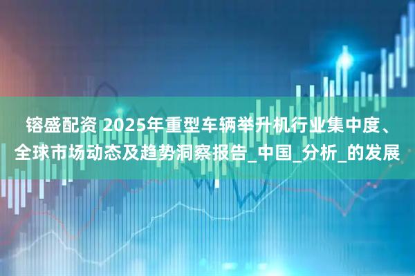 镕盛配资 2025年重型车辆举升机行业集中度、全球市场动态及趋势洞察报告_中国_分析_的发展