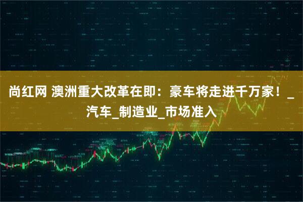 尚红网 澳洲重大改革在即：豪车将走进千万家！_汽车_制造业_市场准入