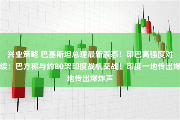 兴业策略 巴基斯坦总理最新表态！印巴高强度对抗持续：巴方称与约80架印度战机交战！印度一地传出爆炸声