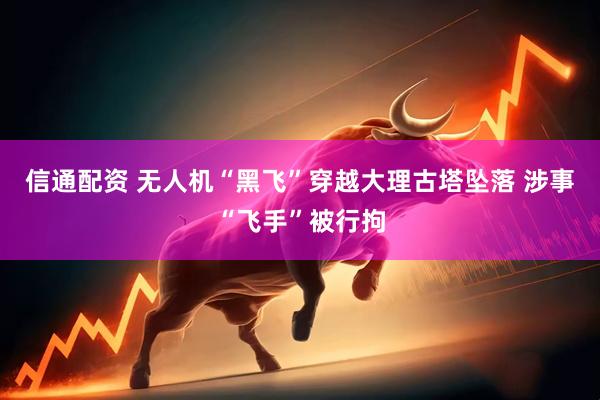 信通配资 无人机“黑飞”穿越大理古塔坠落 涉事“飞手”被行拘
