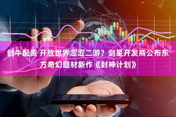 创牛配资 开放世界涩涩二游？剑星开发商公布东方奇幻题材新作《封神计划》