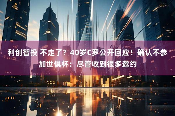 利创智投 不走了？40岁C罗公开回应！确认不参加世俱杯：尽管收到很多邀约