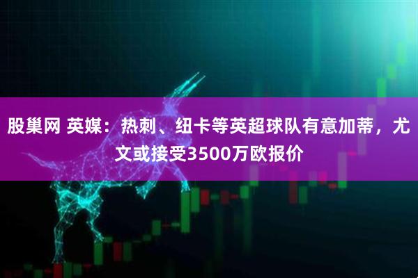 股巢网 英媒：热刺、纽卡等英超球队有意加蒂，尤文或接受3500万欧报价