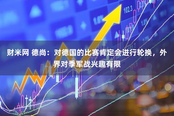 财米网 德尚：对德国的比赛肯定会进行轮换，外界对季军战兴趣有限