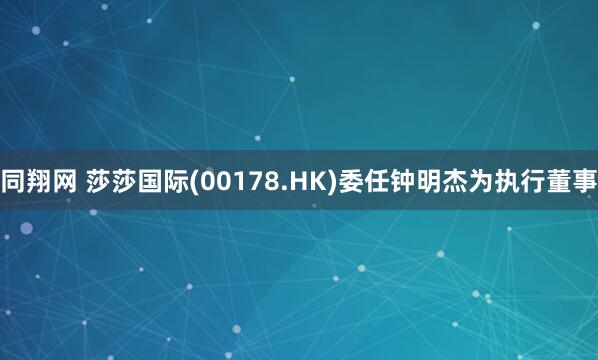 同翔网 莎莎国际(00178.HK)委任钟明杰为执行董事
