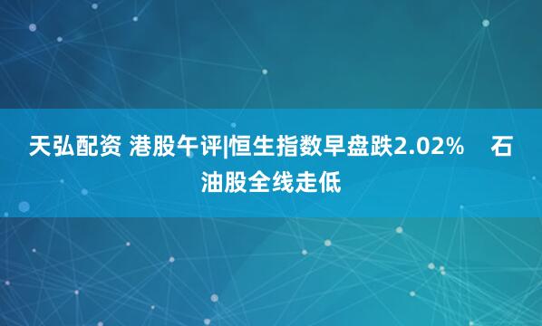 天弘配资 港股午评|恒生指数早盘跌2.02%    石油股全线走低