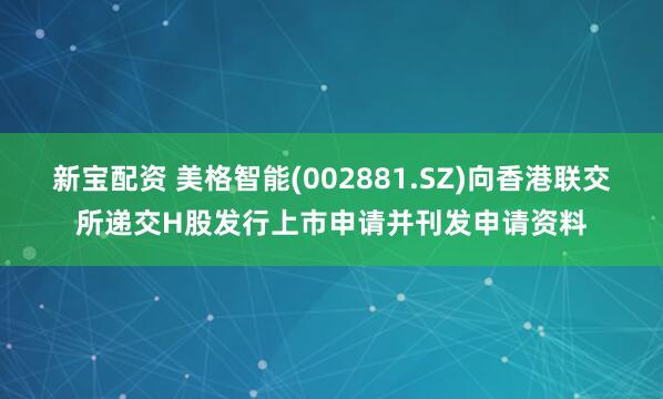 新宝配资 美格智能(002881.SZ)向香港联交所递交H股发行上市申请并刊发申请资料