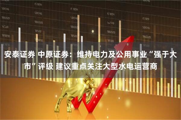 安泰证券 中原证券：维持电力及公用事业“强于大市”评级 建议重点关注大型水电运营商