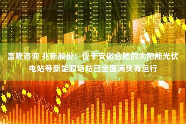 富隆咨询 兆新股份：位于安徽合肥的太阳能光伏电站等新能源场站已全面满负荷运行