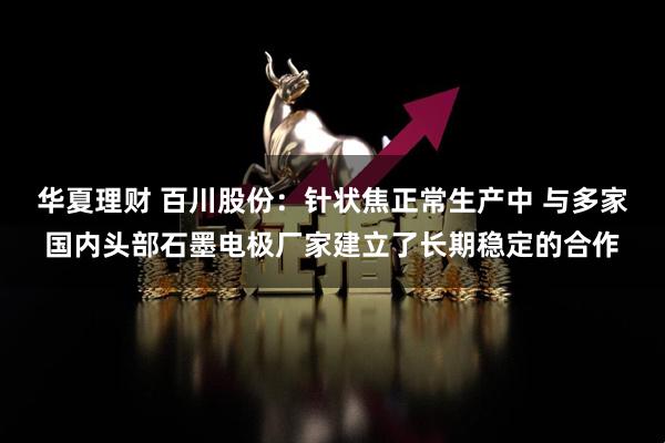 华夏理财 百川股份：针状焦正常生产中 与多家国内头部石墨电极厂家建立了长期稳定的合作