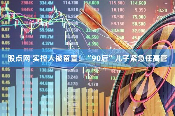 股点网 实控人被留置！“90后”儿子紧急任高管
