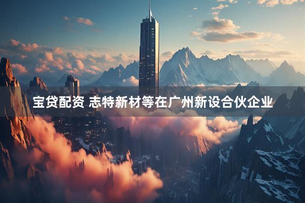 宝贷配资 志特新材等在广州新设合伙企业