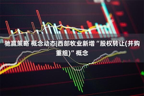 驰赢策略 概念动态|西部牧业新增“股权转让(并购重组)”概念