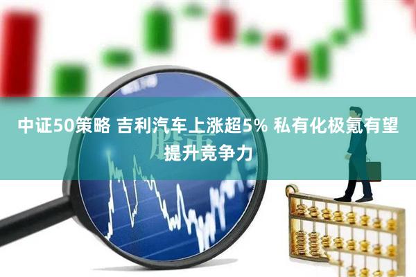 中证50策略 吉利汽车上涨超5% 私有化极氪有望提升竞争力