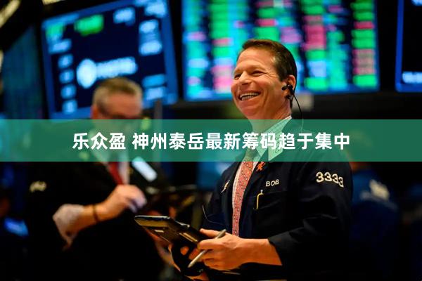乐众盈 神州泰岳最新筹码趋于集中