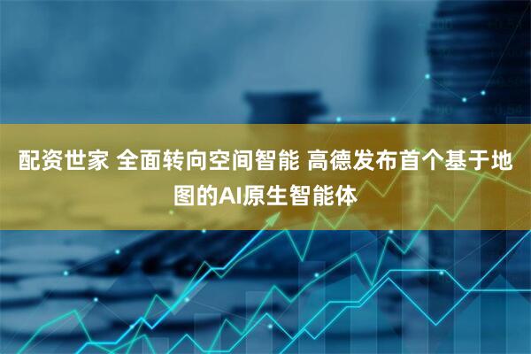 配资世家 全面转向空间智能 高德发布首个基于地图的AI原生智能体