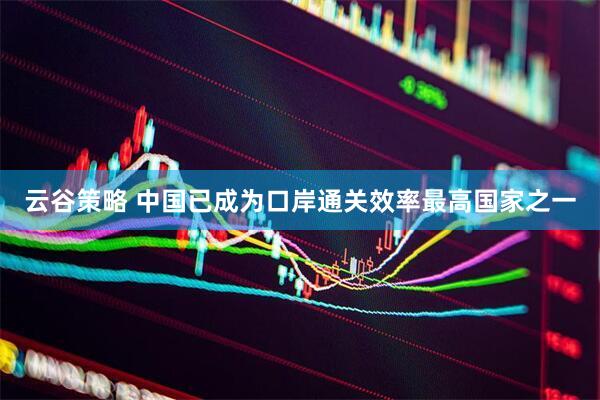 云谷策略 中国已成为口岸通关效率最高国家之一