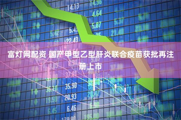 富灯网配资 国产甲型乙型肝炎联合疫苗获批再注册上市