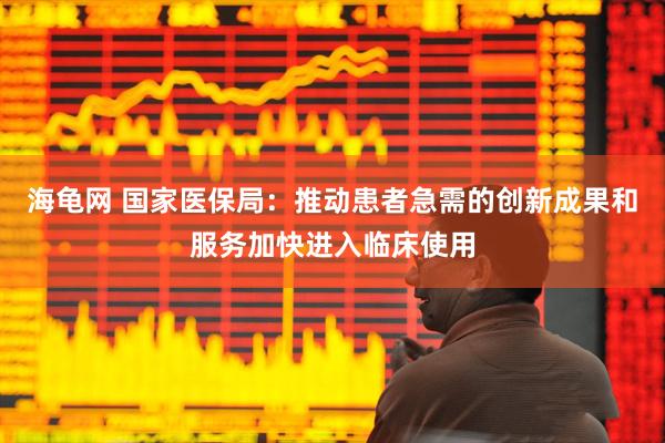 海龟网 国家医保局：推动患者急需的创新成果和服务加快进入临床使用