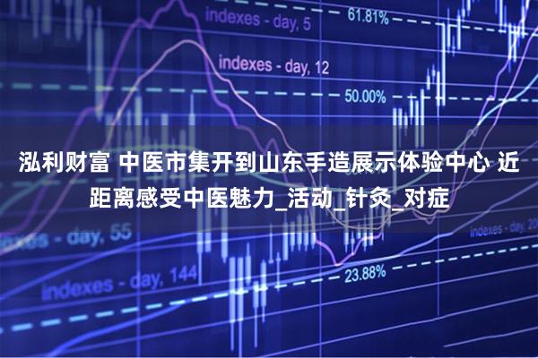 泓利财富 中医市集开到山东手造展示体验中心 近距离感受中医魅力_活动_针灸_对症