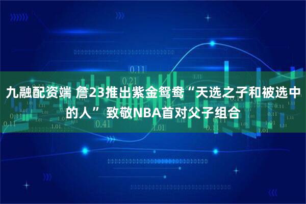 九融配资端 詹23推出紫金鸳鸯“天选之子和被选中的人” 致敬NBA首对父子组合