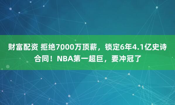 财富配资 拒绝7000万顶薪，锁定6年4.1亿史诗合同！NBA第一超巨，要冲冠了