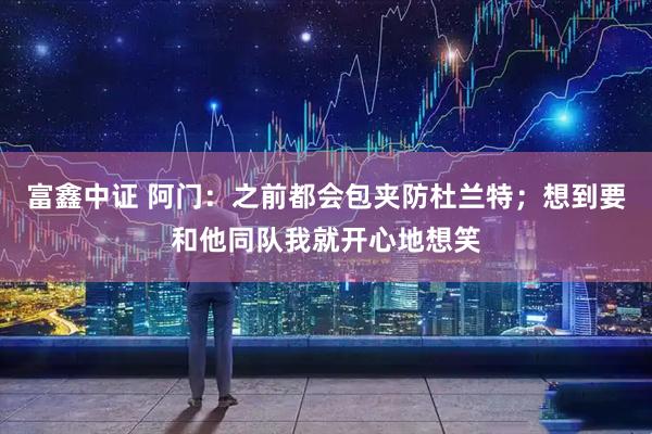 富鑫中证 阿门：之前都会包夹防杜兰特；想到要和他同队我就开心地想笑