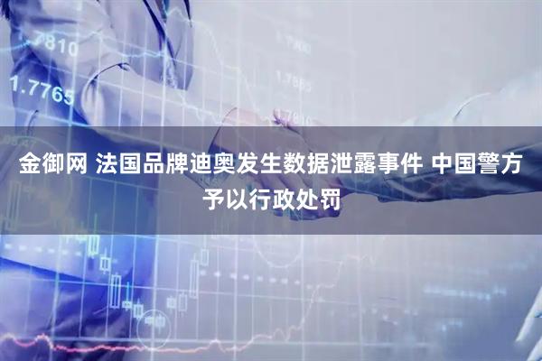 金御网 法国品牌迪奥发生数据泄露事件 中国警方予以行政处罚
