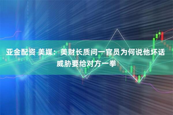 亚金配资 美媒：美财长质问一官员为何说他坏话 威胁要给对方一拳
