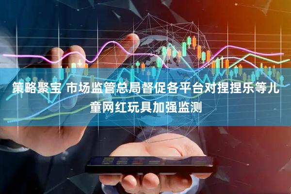 策略聚宝 市场监管总局督促各平台对捏捏乐等儿童网红玩具加强监测