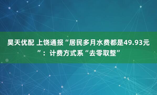 昊天优配 上饶通报“居民多月水费都是49.93元”：计费方式系“去零取整”