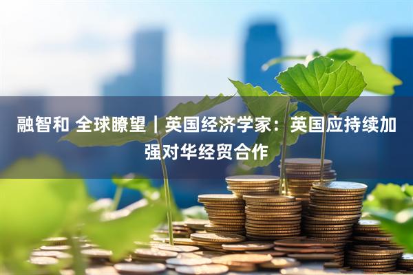 融智和 全球瞭望｜英国经济学家：英国应持续加强对华经贸合作