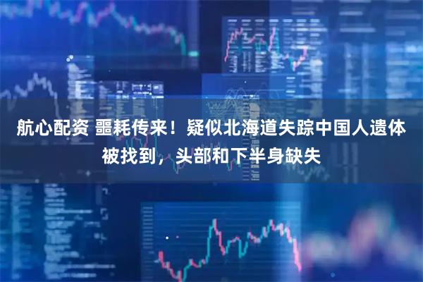 航心配资 噩耗传来！疑似北海道失踪中国人遗体被找到，头部和下半身缺失