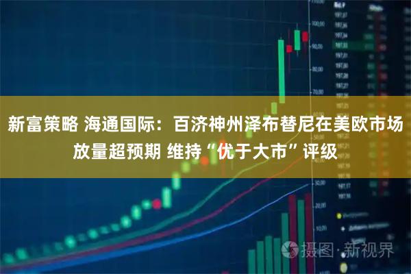 新富策略 海通国际：百济神州泽布替尼在美欧市场放量超预期 维持“优于大市”评级