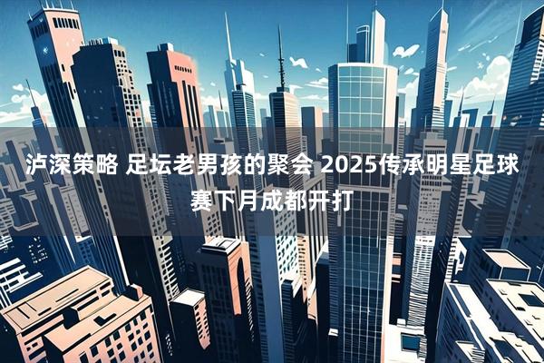 泸深策略 足坛老男孩的聚会 2025传承明星足球赛下月成都开打