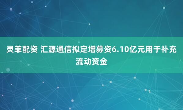 灵菲配资 汇源通信拟定增募资6.10亿元用于补充流动资金
