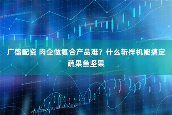 广盛配资 肉企做复合产品难？什么斩拌机能搞定蔬果鱼坚果