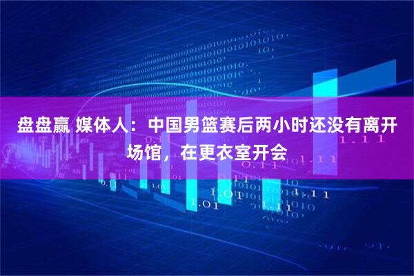 盘盘赢 媒体人：中国男篮赛后两小时还没有离开场馆，在更衣室开会