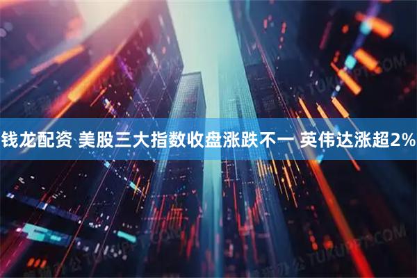 钱龙配资 美股三大指数收盘涨跌不一 英伟达涨超2%