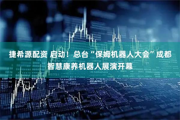 捷希源配资 启动!总台“保姆机器人大会”成都智慧康养机器人展演开幕