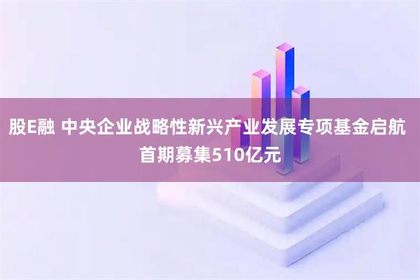 股E融 中央企业战略性新兴产业发展专项基金启航 首期募集510亿元