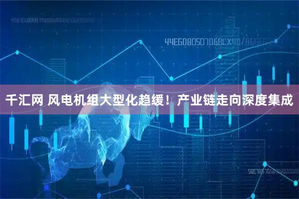 千汇网 风电机组大型化趋缓!产业链走向深度集成