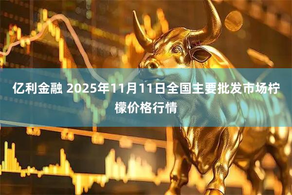 亿利金融 2025年11月11日全国主要批发市场柠檬价格行情