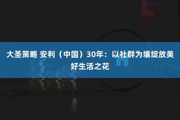 大圣策略 安利(中国)30年:以社群为壤绽放美好生活之花