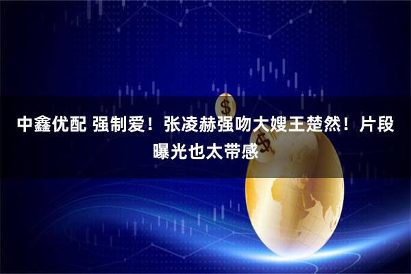 中鑫优配 强制爱!张凌赫强吻大嫂王楚然!片段曝光也太带感