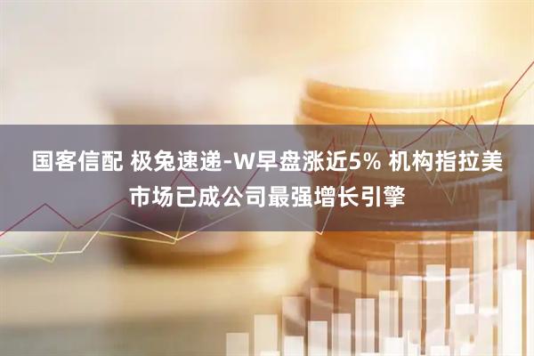 国客信配 极兔速递-W早盘涨近5% 机构指拉美市场已成公司最强增长引擎