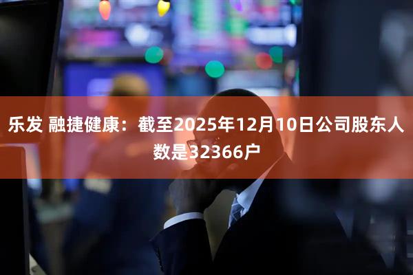乐发 融捷健康：截至2025年12月10日公司股东人数是32366户