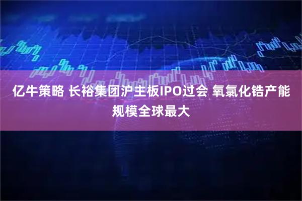 亿牛策略 长裕集团沪主板IPO过会 氧氯化锆产能规模全球最大